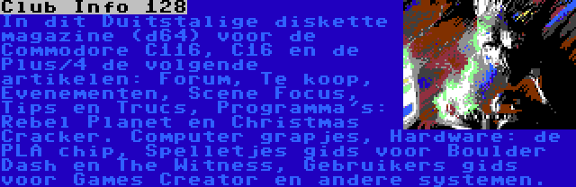 Club Info 128 | In dit Duitstalige diskette magazine (d64) voor de Commodore C116, C16 en de Plus/4 de volgende artikelen: Forum, Te koop, Evenementen, Scene Focus, Tips en Trucs, Programma's: Rebel Planet en Christmas Cracker. Computer grapjes, Hardware: de PLA chip, Spelletjes gids voor Boulder Dash en The Witness, Gebruikers gids voor Games Creator en andere systemen.