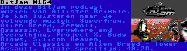 BitJam #164 | In deze BitJam podcast muziek van Allister Brimble. Je kan luisteren naar de volgende muziek: Superfrog, Alien Breed, Zeewolf, Assassin, Everywhere and Everything, Project X, Body Blows, Silicon Heaven, Arcade Classics en Alien Breed - Tower Assault. Totale speeltijd: 49:20.