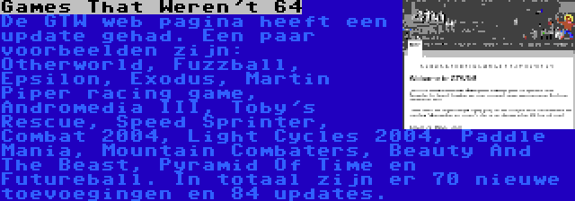 Games That Weren't 64 | De GTW web pagina heeft een update gehad. Een paar voorbeelden zijn: Otherworld, Fuzzball, Epsilon, Exodus, Martin Piper racing game, Andromedia III, Toby's Rescue, Speed Sprinter, Combat 2004, Light Cycles 2004, Paddle Mania, Mountain Combaters, Beauty And The Beast, Pyramid Of Time en Futureball. In totaal zijn er 70 nieuwe toevoegingen en 84 updates.