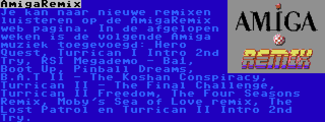 AmigaRemix | Je kan naar nieuwe remixen luisteren op de AmigaRemix web pagina. In de afgelopen weken is de volgende Amiga muziek toegevoegd: Hero Quest, Turrican I Intro 2nd Try, RSI Megademo - Ba1, Boot Up, Pinball Dreams, B.A.T II - The Koshan Conspiracy, Turrican II - The Final Challenge, Turrican II Freedom, The Four Seasons Remix, Moby's Sea of Love remix, The Lost Patrol en Turrican II Intro 2nd Try.