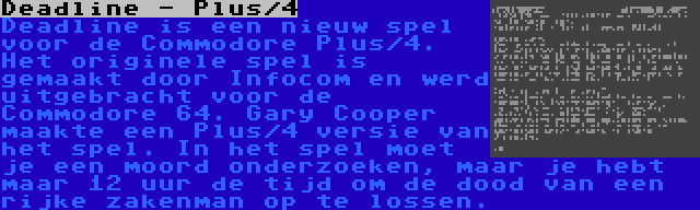 Deadline - Plus/4 | Deadline is een nieuw spel voor de Commodore Plus/4. Het originele spel is gemaakt door Infocom en werd uitgebracht voor de Commodore 64. Gary Cooper maakte een Plus/4 versie van het spel. In het spel moet je een moord onderzoeken, maar je hebt maar 12 uur de tijd om de dood van een rijke zakenman op te lossen.