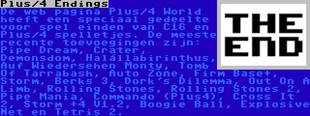 Plus/4 Endings | De web pagina Plus/4 World heeft een speciaal gedeelte voor spel einden van C16 en Plus/4 spelletjes. De meeste recente toevoegingen zijn: Pipe Dream, Crater, Demonsdom, Halállabirinthus, Auf Wiedersehen Monty, Tomb Of Tarrabash, Auto Zone, Firm Base+, Storm, Berks 3, Dork's Dilemma, Out On A Limb, Rolling Stones, Rolling Stones 2, Pipe Mania, Commando (Plus4), Cross It 2, Storm +4 V1.2, Boogie Ball, Explosive Net en Tetris 2.