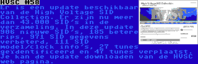 HVSC #58 | Er is een update beschikbaar van de High Voltage SID Collection. Er zijn nu meer dan 43.000 SID's in de verzameling. In deze update 906 nieuwe SID's, 185 betere rips, 971 SID gegevens verbeterd, 111 SID model/clock info's, 27 tunes geïdentificeerd en 47 tunes verplaatst. Je kan de update downloaden van de HVSC web pagina.