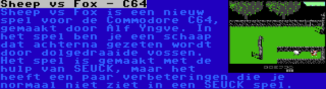 Sheep vs Fox - C64 | Sheep vs Fox is een nieuw spel voor de Commodore C64, gemaakt door Alf Yngve. In het spel ben je een schaap dat achterna gezeten wordt door dolgedraaide vossen. Het spel is gemaakt met de hulp van SEUCK, maar het heeft een paar verbeteringen die je normaal niet ziet in een SEUCK spel.