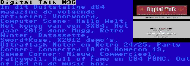 Digital Talk #96 | In dit Duitstalige d64 magazine de volgende artikelen: Voorwoord, Computer Scene: Hallo Welt, Het kopen van een SX64, Het jaar 2012 door Mugg, Retro Winter, Datassette, Sword+Rose, X2012 demo's, Ultraflash Noter en Retro 24/25, Party Corner: Connected 10 en Homecon 19, Games Corner: Nieuw, Commercieel, Fairywell, Hall of Fame en C64 PGMC, Out of C64 en de music box.