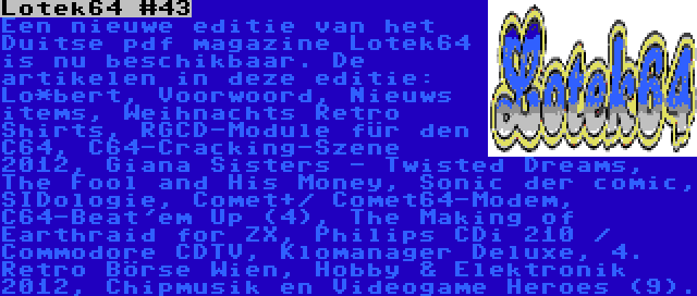 Lotek64 #43 | Een nieuwe editie van het Duitse pdf magazine Lotek64 is nu beschikbaar. De artikelen in deze editie: Lo*bert, Voorwoord, Nieuws items, Weihnachts Retro Shirts, RGCD-Module für den C64, C64-Cracking-Szene 2012, Giana Sisters - Twisted Dreams, The Fool and His Money, Sonic der comic, SIDologie, Comet+/ Comet64-Modem, C64-Beat'em Up (4), The Making of Earthraid for ZX, Philips CDi 210 / Commodore CDTV, Klomanager Deluxe, 4. Retro Börse Wien, Hobby & Elektronik 2012, Chipmusik en Videogame Heroes (9).