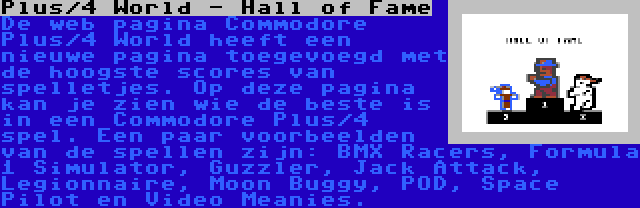 Plus/4 World - Hall of Fame | De web pagina Commodore Plus/4 World heeft een nieuwe pagina toegevoegd met de hoogste scores van spelletjes. Op deze pagina kan je zien wie de beste is in een Commodore Plus/4 spel. Een paar voorbeelden van de spellen zijn: BMX Racers, Formula 1 Simulator, Guzzler, Jack Attack, Legionnaire, Moon Buggy, POD, Space Pilot en Video Meanies.