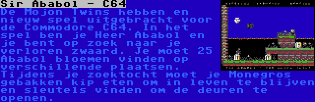 Sir Ababol - C64 | De Mojon Twins hebben en nieuw spel uitgebracht voor de Commodore C64. In het spel ben je Heer Ababol en je bent op zoek naar je verloren zwaard. Je moet 25 Ababol bloemen vinden op verschillende plaatsen. Tijdens je zoektocht moet je Monegros gebakken kip eten om in leven te blijven en sleutels vinden om de deuren te openen.