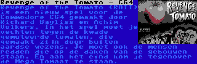 Revenge of the Tomato - C64 | Revenge of the Tomato (ROTT) is een nieuw spel voor de Commodore C64 gemaakt door Richard Bayliss en Achim Volkers. In het spel moet je vechten tegen de kwade gemuteerde tomaten, die gemaakt zijn door buiten aardse wezens. Je moet ook de mensen redden die op de daken van de gebouwen staan. En aan het eind kom je tegenover de Mega Tomaat te staan.