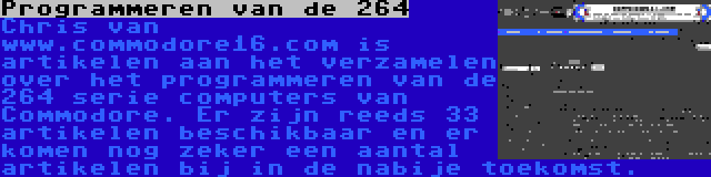 Programmeren van de 264 | Chris van www.commodore16.com is artikelen aan het verzamelen over het programmeren van de 264 serie computers van Commodore. Er zijn reeds 33 artikelen beschikbaar en er komen nog zeker een aantal artikelen bij in de nabije toekomst.