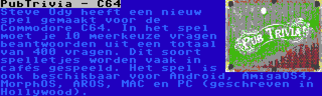 PubTrivia - C64 | Steve Ody heeft een nieuw spel gemaakt voor de Commodore C64. In het spel moet je 10 meerkeuze vragen beantwoorden uit een totaal van 400 vragen. Dit soort spelletjes worden vaak in cafés gespeeld. Het spel is ook beschikbaar voor Android, AmigaOS4, MorphOS, AROS, MAC en PC (geschreven in Hollywood).