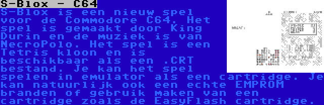 S-Blox - C64 | S-Blox is een nieuw spel voor de Commodore C64. Het spel is gemaakt door King Durin en de muziek is van NecroPolo. Het spel is een Tetris kloon en is beschikbaar als een .CRT bestand. Je kan het spel spelen in emulator als een cartridge. Je kan natuurlijk ook een echte EMPROM branden of gebruik maken van een cartridge zoals de EasyFlash cartridge.