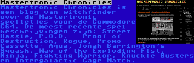 Mastertronic Chronicles | Mastertronic Chronicles is een blog van witchfinder over de Mastertronic spelletjes voor de Commodore C64. De meest recente spel beschrijvingen zijn: Street Hassle, P.O.D. - Proof of Destruction, Rogue, Promo Cassette: Aqua, Jonah Barrington's Squash, Way of the Exploding Fist, Ninja, Fighting Warrior, Knuckle Busters en Intergalactic Cage Match.