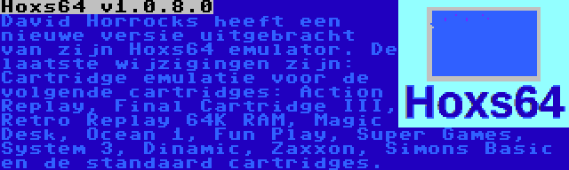 Hoxs64 v1.0.8.0 | David Horrocks heeft een nieuwe versie uitgebracht van zijn Hoxs64 emulator. De laatste wijzigingen zijn: Cartridge emulatie voor de volgende cartridges: Action Replay, Final Cartridge III, Retro Replay 64K RAM, Magic Desk, Ocean 1, Fun Play, Super Games, System 3, Dinamic, Zaxxon, Simons Basic en de standaard cartridges.