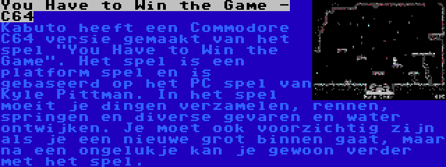 You Have to Win the Game - C64 | Kabuto heeft een Commodore C64 versie gemaakt van het spel You Have to Win the Game. Het spel is een platform spel en is gebaseerd op het PC spel van Kyle Pittman. In het spel moeit je dingen verzamelen, rennen, springen en diverse gevaren en water ontwijken. Je moet ook voorzichtig zijn als je een nieuwe grot binnen gaat, maar na een ongelukje kan je gewoon verder met het spel.