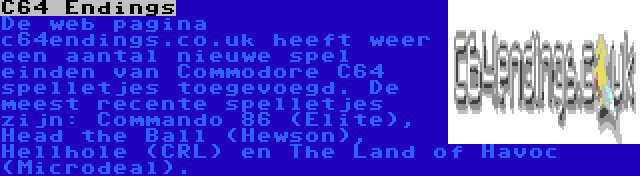 C64 Endings | De web pagina c64endings.co.uk heeft weer een aantal nieuwe spel einden van Commodore C64 spelletjes toegevoegd. De meest recente spelletjes zijn: Commando 86 (Elite), Head the Ball (Hewson), Hellhole (CRL) en The Land of Havoc (Microdeal).