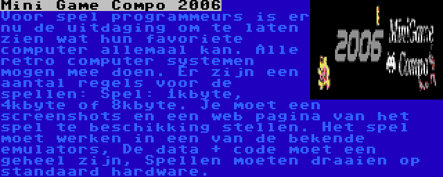 Mini Game Compo 2006 | Voor spel programmeurs is er nu de uitdaging om te laten zien wat hun favoriete computer allemaal kan. Alle retro computer systemen mogen mee doen. Er zijn een aantal regels voor de spellen: Spel: 1kbyte, 4kbyte of 8kbyte. Je moet een screenshots en een web pagina van het spel te beschikking stellen. Het spel moet werken in een van de bekende emulators, De data + code moet een geheel zijn, Spellen moeten draaien op standaard hardware.