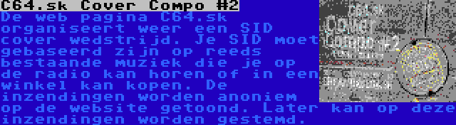 C64.sk Cover Compo #2 | De web pagina C64.sk organiseert weer een SID cover wedstrijd. Je SID moet gebaseerd zijn op reeds bestaande muziek die je op de radio kan horen of in een winkel kan kopen. De inzendingen worden anoniem op de website getoond. Later kan op deze inzendingen worden gestemd.