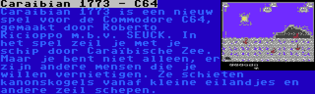 Caraibian 1773 - C64 | Caraibian 1773 is een nieuw spel voor de Commodore C64, gemaakt door Roberto Ricioppo m.b.v. SEUCK. In het spel zeil je met je schip door Caraïbische Zee. Maar je bent niet alleen, er zijn andere mensen die je willen vernietigen. Ze schieten kanonskogels vanaf kleine eilandjes en andere zeil schepen.