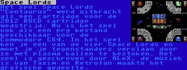 Space Lords  | Het spel Space Lords Centaurus werd uitbracht als een cartridge voor de 2012 RGCD cartridge wedstrijd. Nu is het spel ook als een prg bestand beschikbaar voor de Commodore C64. In het spel ben je een van de vier Space Lords en moet je je tegenstanders verslaan door ze met plasma ballen te bestoken. Het spel is geschreven door ALeX, de muziek is van Taxim en Retrofan maakte het grafische gedeelte.