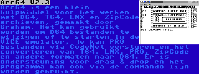 Arc64 V2.3 | Arc64 is een klein hulpmiddel voor het werken met D64, T64, LNX en ZipCode archieven, gemaakt door Graham. Het kan gebruikt worden om D64 bestanden te wijzigen of te starten in de VICE emulator, je kan PRG bestanden via CodeNet versturen en het converteren van T64, LNX, PRG, ZipCode en andere formaten naar D64. Er is ondersteuning voor drag & drop en het programma kan ook via de commando lijn worden gebruikt.