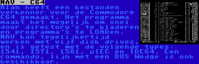 NAV - C64 | Alan heeft een bestanden verkenner voor de Commodore C64 gemaakt. Het programma maakt het mogelijk om snel door directory's te bladeren en programma's te LOADen. NAV kan tegelijkertijd werken met vijf disk drives, en is getest met de volgende types: 1541, 1571, 1581, µIEC en IDE64. Een commando, lijn met een DOS Wedge is ook beschikbaar.