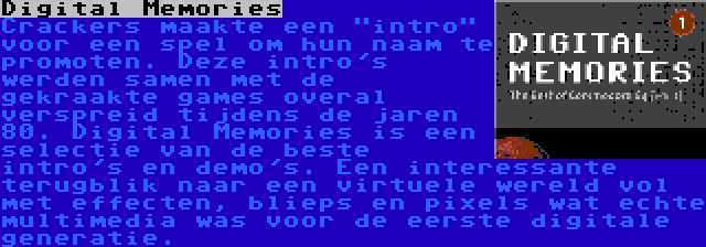 Digital Memories | Crackers maakte een intro voor een spel om hun naam te promoten. Deze intro's werden samen met de gekraakte games overal verspreid tijdens de jaren 80. Digital Memories is een selectie van de beste intro's en demo's. Een interessante terugblik naar een virtuele wereld vol met effecten, blieps en pixels wat echte multimedia was voor de eerste digitale generatie.