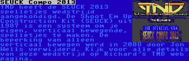 SEUCK Compo 2013 | TND heeft de SEUCK 2013 spelletjes wedstrijd aangekondigd. De Shoot Em Up Construction Kit (SEUCK) uit 1987 is een systeem om je eigen, verticaal bewegende, spelletjes te maken. De beperking van alleen verticaal bewegen werd in 2008 door Jon Wells verwijderd. Kijk voor alle details van deze wedstrijd op Richard's TND web pagina.