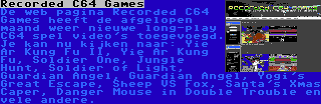 Recorded C64 Games | De web pagina Recorded C64 Games heeft de afgelopen maand weer nieuwe long-play C64 spel video's toegevoegd. Je kan nu kijken naar: Yie Ar Kung Fu II, Yie Ar Kung Fu, Soldier One, Jungle Hunt, Soldier of Light, Guardian Angel, Guardian Angel, Yogi's Great Escape, Sheep VS Fox, Santa's Xmas Caper, Danger Mouse in Double Trouble en vele andere.