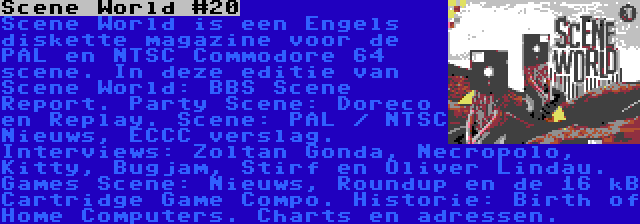 Scene World #20 | Scene World is een Engels diskette magazine voor de PAL en NTSC Commodore 64 scene. In deze editie van Scene World: BBS Scene Report. Party Scene: Doreco en Replay. Scene: PAL / NTSC Nieuws, ECCC verslag. Interviews: Zoltan Gonda, Necropolo, Kitty, Bugjam, Stirf en Oliver Lindau. Games Scene: Nieuws, Roundup en de 16 kB Cartridge Game Compo. Historie: Birth of Home Computers. Charts en adressen.