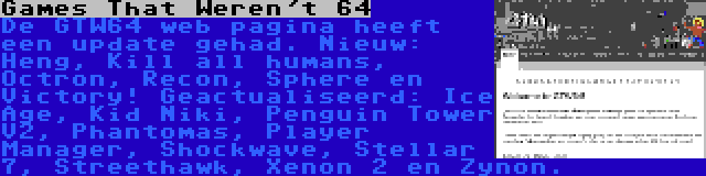 Games That Weren't 64 | De GTW64 web pagina heeft een update gehad. Nieuw: Heng, Kill all humans, Octron, Recon, Sphere en Victory! Geactualiseerd: Ice Age, Kid Niki, Penguin Tower V2, Phantomas, Player Manager, Shockwave, Stellar 7, Streethawk, Xenon 2 en Zynon.