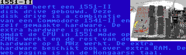 1551-II | Balázs heeft een 1551-II disk drive gebouwd. Deze disk drive is a combinatie van een Commodore 1541-II en zelf gemaakte hardware. De extra hardware is nodig omdat de CPU in 1551 mode op 2MHz werkt en de rest van de hardware op 1 MHz werkt. De extra hardware beschikt ook over extra RAM. De web pagina is in de Hongaarse taal.