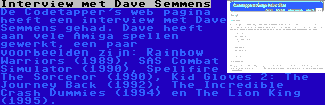 Interview met Dave Semmens | De Codetapper's web pagina heeft een interview met Dave Semmens gehad. Dave heeft aan vele Amiga spellen gewerkt, een paar voorbeelden zijn: Rainbow Warriors (1989), SAS Combat Simulator (1990), Spellfire The Sorceror (1990), Kid Gloves 2: The Journey Back (1992), The Incredible Crash Dummies (1994) en The Lion King (1995).