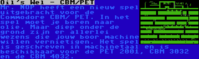 Oil's Wel - CBM/PET | Mr. NOP heeft een nieuw spel uitgebracht voor de Commodore CBM/ PET. In het spel moet je boren naar olie. Maar diep onder de grond zijn er allerlei wezens die jouw boor machine willen vernietigen. Het spel is geschreven in machinetaal en is beschikbaar voor de PET 2001, CBM 3032 en de CBM 4032.
