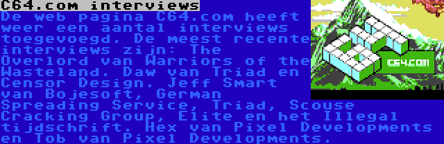 C64.com interviews | De web pagina C64.com heeft weer een aantal interviews toegevoegd. De meest recente interviews zijn: The Overlord van Warriors of the Wasteland. Daw van Triad en Censor Design. Jeff Smart van Bojesoft, German Spreading Service, Triad, Scouse Cracking Group, Elite en het Illegal tijdschrift. Hex van Pixel Developments en Tob van Pixel Developments.