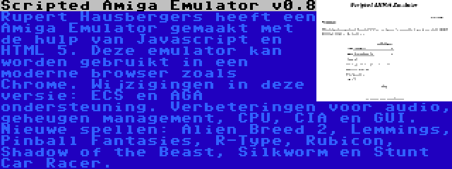 Scripted Amiga Emulator v0.8 | Rupert Hausbergers heeft een Amiga Emulator gemaakt met de hulp van Javascript en HTML 5. Deze emulator kan worden gebruikt in een moderne browser zoals Chrome. Wijzigingen in deze versie: ECS en AGA ondersteuning. Verbeteringen voor audio, geheugen management, CPU, CIA en GUI. Nieuwe spellen: Alien Breed 2, Lemmings, Pinball Fantasies, R-Type, Rubicon, Shadow of the Beast, Silkworm en Stunt Car Racer.