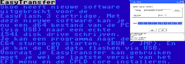 EasyTransfer | Skoe heeft nieuwe software uitgebracht voor de EasyFlash 3 cartridge. Met deze nieuwe software kan je nu een d64 bestand van de PC (via USB) naar een echte 1541 disk drive schrijven. Je kan een programma naar de C64 sturen en starten. (RUN / JMP). En je kan de CRT data flashen via USB. Voordat je EasyTransfer kan gebruiken moet je wel de laatste versie van het EF3 menu en de CPLD core installeren.