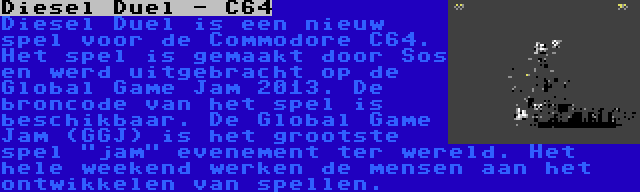 Diesel Duel - C64 | Diesel Duel is een nieuw spel voor de Commodore C64. Het spel is gemaakt door Sos en werd uitgebracht op de Global Game Jam 2013. De broncode van het spel is beschikbaar. De Global Game Jam (GGJ) is het grootste spel jam evenement ter wereld. Het hele weekend werken de mensen aan het ontwikkelen van spellen.