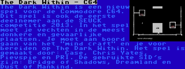 The Dark Within - C64 | The Dark Within is een nieuw spel voor de Commodore C64. Dit spel is ook de eerste deelnemer aan de SEUCK competitie 2013. In het spel moet je vechten in de meest donkere en gevaarlijke plaatsen. Je moet aan boord gaan van het mind craft en je voor bereiden op The Dark Within. Het spel is gemaakt door: Case, Chris Yates, Pievspie en PRI. De gebruikte SID's zijn: Bridge of Shadows, Dreamland en Dust of Mankind.