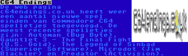 C64 Endings | De web pagina c64endings.co.uk heeft weer een aantal nieuwe spel einden van Commodore C64 spelletjes toegevoegd. De meest recente spelletjes zijn: Automan (Bug Byte), Gauntlet 3 - The Final Fight (U.S. Gold), The Legend of Sinbad (Superior Software), Microdot (Jim Blackler) en Predator (Activision).