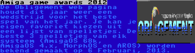 Amiga game awards 2012 | De Obligement web pagina houdt dit jaar weer een wedstrijd voor het beste spel van het jaar. Je kan je eigen favoriet kiezen uit een lijst van spelletjes. De beste 3 spelletjes van elk systeem (AmigaOS 68k, AmigaOS 4.x, MorphOS en AROS) worden bekend gemaakt op 6 Februari, 2013.