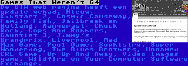 Games That Weren't 64 | De GTW web pagina heeft een update gehad. Nieuw: Kikstart 2, Cosmic Causeway, Family Fish, Jailbreak en Nutland. Aangepast: Chuck Rock, Cops And Robbers, Gauntlet 3, Jimmy's Grandprix, Liverpool, Mad Max Game, Pool Game, Sophistry, Super Wonderdog, The Blues Brothers, Unnamed CRL Game, Up Up And Away, Video Images game, Wildfire en Your Computer Software Exchange.