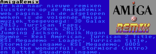 AmigaRemix | Je kan naar nieuwe remixen luisteren op de AmigaRemix web pagina. In de afgelopen weken is de volgende Amiga muziek toegevoegd: 3D Galax 2013, Turrican Traps, Platoon (E/Rock 2013), Jumping Jackson, Hulk Hogan Hymne - Real American, Turrican 2 Title, RSI Megademo - Loader, Turrican title, Stormlord ingame, RSI Megademo, GODS Into the wonderfull, Stormlord (intro) en Battle Squadron ingame.