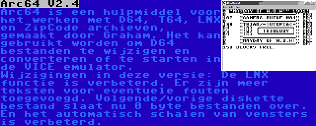 Arc64 V2.4 | Arc64 is een hulpmiddel voor het werken met D64, T64, LNX en ZipCode archieven, gemaakt door Graham. Het kan gebruikt worden om D64 bestanden te wijzigen en converteren of te starten in de VICE emulator. Wijzigingen in deze versie: De LNX functie is verbeterd. Er zijn meer teksten voor eventuele fouten toegevoegd. Volgende/vorige diskette bestand slaat nu 0 byte bestanden over. En het automatisch schalen van vensters is verbeterd.