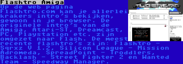 Flashtro Amiga | Op de web pagina Flashtro.com kan je allerlei krakers intro's bekijken, gewoon in je browser. De originele intro's van de Amiga, Atari-ST, Dreamcast, PC, Playstation etc. zijn omgezet naar Flash. De meest recente flashtro's zijn: Flashtro - Sqrxz V 1.2, Silicon League - Mission Adromeda, SpreadPoint - Troddlers, Backlash - Street Fighter 2 en Wanted Team - Speedway Manager.