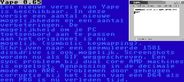 Yape 0.65 | Een nieuwe versie van Yape is beschikbaar. In deze versie een aantal nieuwe mogelijkheden en een aantal verbeteringen. De mogelijkheid om je PC toetsenbord aan te passen aan het origineel is nu mogelijk (symbolic keymapping). Schrijven naar een geemuleerde 1581 diskdrive is ook mogelijk. Screenshots worden nu als GIF weggeschreven. Een sync probleem bij dual core AMD machines is opgelost. Aanpassing in de decimale mode van ARR. Problemen door geheugen corruptie bij het laden van een D64 als een PRG is nu verleden tijd.