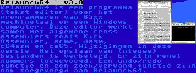 Relaunch64 - v3.0 | Relaunch64 is een programma (tekst editor) voor het programmeren van 65xx machinetaal op een Windows computer. Deze editor werkt samen met algemene cross assemblers zoals Kick Assembler, acme, dasm, c64asm en ca65. Wijzigingen in deze versie: Het opslaan van (nieuwe) bestanden is verbeterd. Er zijn regel nummers toegevoegd. Een undo/redo functie en een zoek/vervang functie zijn ook toegevoegd aan Relaunch64.