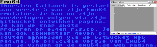 Emu64 | Thorsten Kattanek is gestart aan versie 5 van zijn Emu64 emulator. Je kan nu zijn vorderingen volgen via zijn bitbucket ontwikkel pagina. Je kan de snap shots proberen op eigen risico. Je kan ook commentaar geven of fouten aanmelden via de bitbucket web pagina. De officiële versie van Emu64 kan je vinden op de emu64.de web pagina.