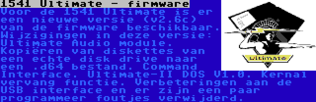 1541 Ultimate - firmware | Voor de 1541 Ultimate is er een nieuwe versie (v2.6c) van de firmware beschikbaar. Wijzigingen in deze versie: Ultimate Audio module. Kopiëren van diskettes van een echte disk drive naar een .d64 bestand. Command Interface. Ultimate-II DOS V1.0. Kernal vervang functie. Verbeteringen aan de USB interface en er zijn een paar programmeer foutjes verwijderd.