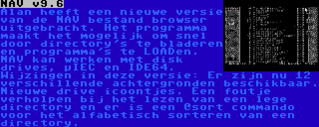 NAV v9.6 | Alan heeft een nieuwe versie van de NAV bestand browser uitgebracht. Het programma maakt het mogelijk om snel door directory's te bladeren en programma's te LOADen. NAV kan werken met disk drives, µIEC en IDE64. Wijzingen in deze versie: Er zijn nu 12 verschillende achtergronden beschikbaar. Nieuwe drive icoontjes. Een foutje verholpen bij het lezen van een lege directory en er is een @sort commando voor het alfabetisch sorteren van een directory.